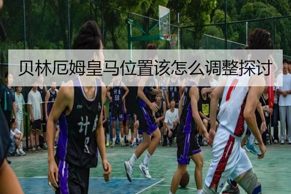 贝林厄姆皇马位置该怎么调整探讨