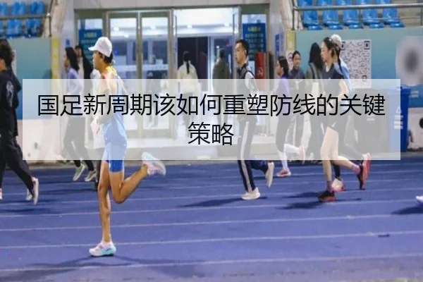 国足新周期该如何重塑防线的关键策略
