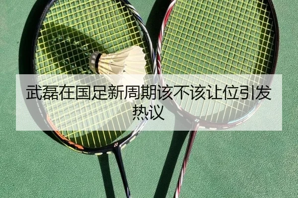 武磊在国足新周期该不该让位引发热议