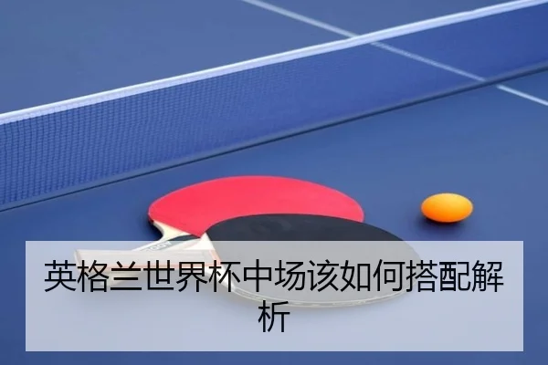 英格兰世界杯中场该如何搭配解析
